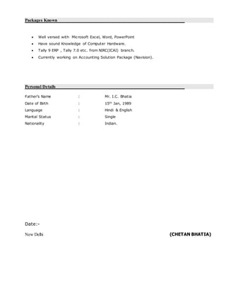 Packages Known
 Well versed with Microsoft Excel, Word, PowerPoint
 Have sound Knowledge of Computer Hardware.
 Tally 9 ERP , Tally 7.0 etc. from NIRC(ICAI) branch.
 Currently working on Accounting Solution Package (Navision).
Personal Details
Father’s Name : Mr. I.C. Bhatia
Date of Birth : 15th Jan, 1989
Language : Hindi & English
Marital Status : Single
Nationality : Indian.
Date:-
New Delhi (CHETAN BHATIA)
 