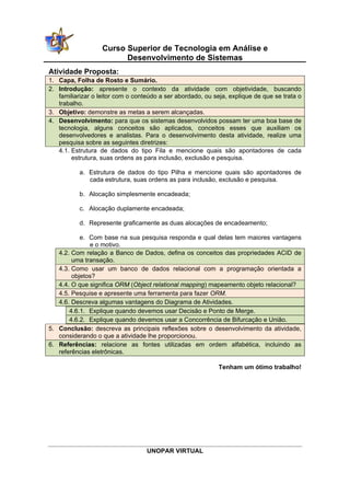 Curso Superior de Tecnologia em Análise e
                         Desenvolvimento de Sistemas
Atividade Proposta:
1. Capa, Folha de Rosto e Sumário.
2. Introdução: apresente o contexto da atividade com objetividade, buscando
   familiarizar o leitor com o conteúdo a ser abordado, ou seja, explique de que se trata o
   trabalho.
3. Objetivo: demonstre as metas a serem alcançadas.
4. Desenvolvimento: para que os sistemas desenvolvidos possam ter uma boa base de
   tecnologia, alguns conceitos são aplicados, conceitos esses que auxiliam os
   desenvolvedores e analistas. Para o desenvolvimento desta atividade, realize uma
   pesquisa sobre as seguintes diretrizes:
   4.1. Estrutura de dados do tipo Fila e mencione quais são apontadores de cada
        estrutura, suas ordens as para inclusão, exclusão e pesquisa.

           a. Estrutura de dados do tipo Pilha e mencione quais são apontadores de
              cada estrutura, suas ordens as para inclusão, exclusão e pesquisa.

           b. Alocação simplesmente encadeada;

           c. Alocação duplamente encadeada;

           d. Represente graficamente as duas alocações de encadeamento;

           e. Com base na sua pesquisa responda e qual delas tem maiores vantagens
              e o motivo.
   4.2. Com relação a Banco de Dados, defina os conceitos das propriedades ACID de
        uma transação.
   4.3. Como usar um banco de dados relacional com a programação orientada a
        objetos?
   4.4. O que significa ORM (Object relational mapping) mapeamento objeto relacional?
   4.5. Pesquise e apresente uma ferramenta para fazer ORM.
   4.6. Descreva algumas vantagens do Diagrama de Atividades.
       4.6.1. Explique quando devemos usar Decisão e Ponto de Merge.
       4.6.2. Explique quando devemos usar a Concorrência de Bifurcação e União.
5. Conclusão: descreva as principais reflexões sobre o desenvolvimento da atividade,
   considerando o que a atividade lhe proporcionou.
6. Referências: relacione as fontes utilizadas em ordem alfabética, incluindo as
   referências eletrônicas.

                                                             Tenham um ótimo trabalho!




                                   UNOPAR VIRTUAL
 
