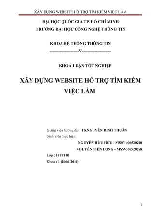 XÂY DỰNG WEBSITE HỖ TRỢ TÌM KIẾM VIỆC LÀM
ĐẠI HỌC QUỐC GIA TP. HỒ CHÍ MINH
TRƯỜNG ĐẠI HỌC CÔNG NGHỆ THÔNG TIN
KHOA HỆ THỐNG THÔNG TIN
---------------------∇---------------------
KHOÁ LUẬN TỐT NGHIỆP
XÂY DỰNG WEBSITE HỖ TRỢ TÌM KIẾM
VIỆC LÀM
Giảng viên hướng dẫn: TS.NGUYỄN ĐÌNH THUÂN
Sinh viên thực hiện:
NGUYỄN HỮU HỮU - MSSV :06520200
NGUYỄN TIẾN LONG - MSSV:06520268
Lớp : HTTT01
Khoá : 1 (2006-2011)
1
 