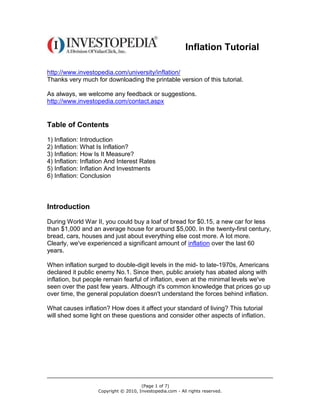 Inflation Tutorial

http://www.investopedia.com/university/inflation/
Thanks very much for downloading the printable version of this tutorial.

As always, we welcome any feedback or suggestions.
http://www.investopedia.com/contact.aspx


Table of Contents
1) Inflation: Introduction
2) Inflation: What Is Inflation?
3) Inflation: How Is It Measure?
4) Inflation: Inflation And Interest Rates
5) Inflation: Inflation And Investments
6) Inflation: Conclusion



Introduction
During World War II, you could buy a loaf of bread for $0.15, a new car for less
than $1,000 and an average house for around $5,000. In the twenty-first century,
bread, cars, houses and just about everything else cost more. A lot more.
Clearly, we've experienced a significant amount of inflation over the last 60
years.

When inflation surged to double-digit levels in the mid- to late-1970s, Americans
declared it public enemy No.1. Since then, public anxiety has abated along with
inflation, but people remain fearful of inflation, even at the minimal levels we've
seen over the past few years. Although it's common knowledge that prices go up
over time, the general population doesn't understand the forces behind inflation.

What causes inflation? How does it affect your standard of living? This tutorial
will shed some light on these questions and consider other aspects of inflation.




                                      (Page 1 of 7)
                   Copyright © 2010, Investopedia.com - All rights reserved.
 