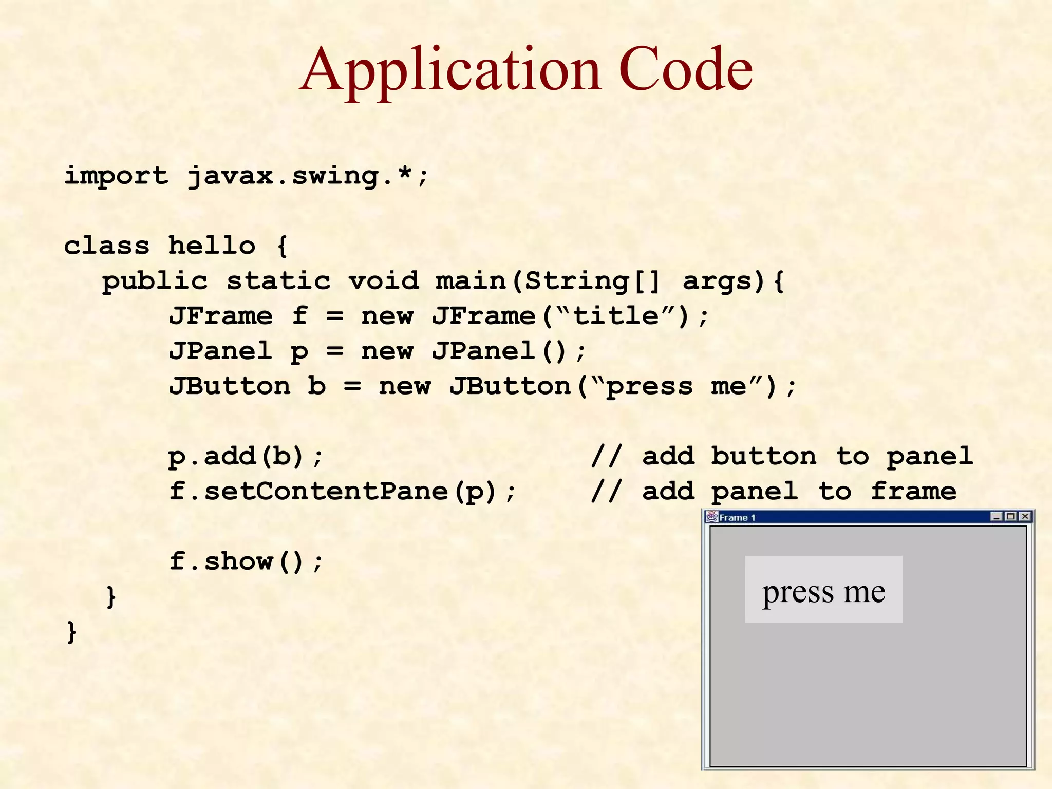 Application Code
import javax.swing.*;
class hello {
public static void main(String[] args){
JFrame f = new JFrame(“title”);
JPanel p = new JPanel();
JButton b = new JButton(“press me”);
p.add(b); // add button to panel
f.setContentPane(p); // add panel to frame
f.show();
}
}
press me
 