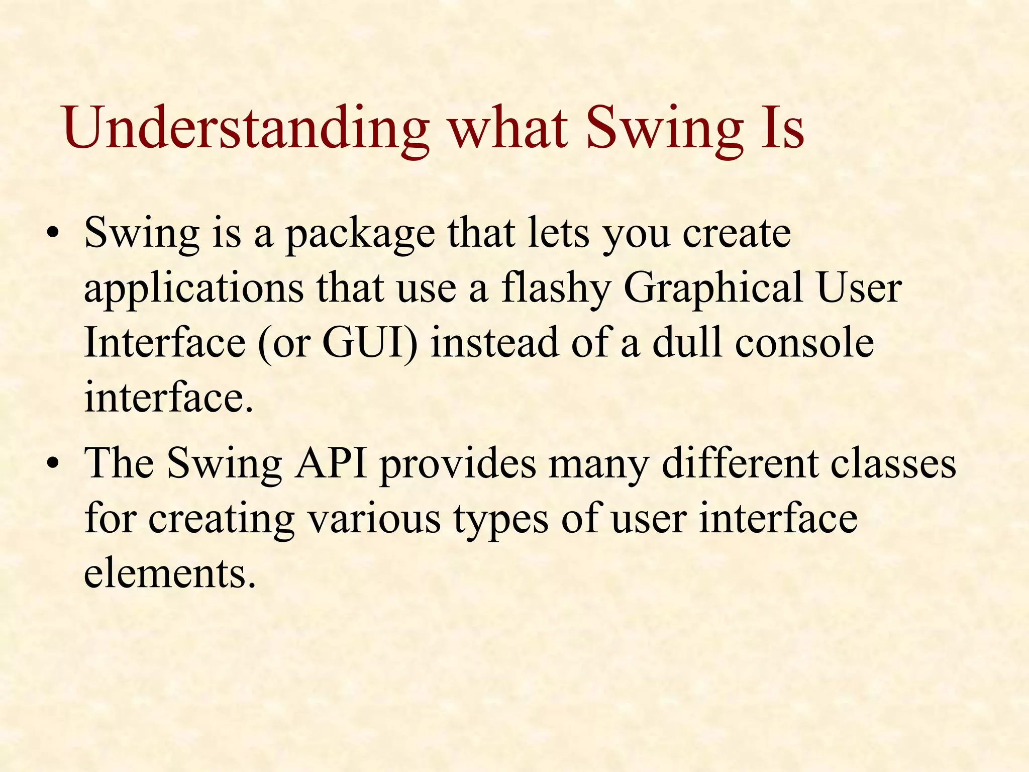Understanding what Swing Is
• Swing is a package that lets you create
applications that use a flashy Graphical User
Interface (or GUI) instead of a dull console
interface.
• The Swing API provides many different classes
for creating various types of user interface
elements.
 