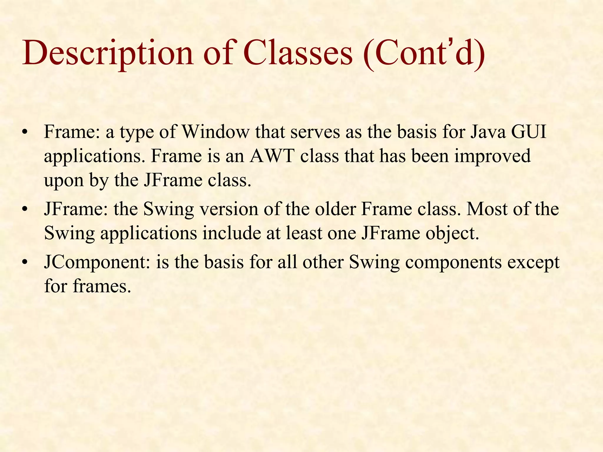 Description of Classes (Cont’d)
• Frame: a type of Window that serves as the basis for Java GUI
applications. Frame is an AWT class that has been improved
upon by the JFrame class.
• JFrame: the Swing version of the older Frame class. Most of the
Swing applications include at least one JFrame object.
• JComponent: is the basis for all other Swing components except
for frames.
 