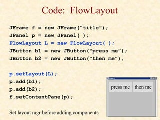 Code: FlowLayout
JFrame f = new JFrame(“title”);
JPanel p = new JPanel( );
FlowLayout L = new FlowLayout( );
JButton b1 = new JButton(“press me”);
JButton b2 = new JButton(“then me”);
p.setLayout(L);
p.add(b1);
p.add(b2);
f.setContentPane(p);
Set layout mgr before adding components
press me then me
 
