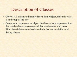 Description of Classes
• Object: All classes ultimately derive from Object, thus this class
is at the top of the tree.
• Component: represents an object that has a visual representation
that can be shown on-screen and that can interact with users.
This class defines some basic methods that are available to all
Swing classes.
 