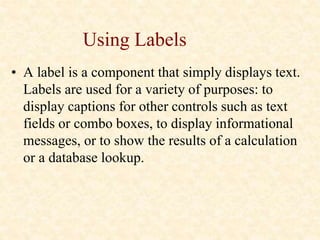 Using Labels
• A label is a component that simply displays text.
Labels are used for a variety of purposes: to
display captions for other controls such as text
fields or combo boxes, to display informational
messages, or to show the results of a calculation
or a database lookup.
 