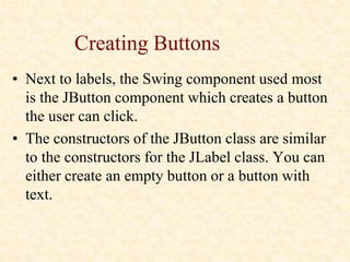 Creating Buttons
• Next to labels, the Swing component used most
is the JButton component which creates a button
the user can click.
• The constructors of the JButton class are similar
to the constructors for the JLabel class. You can
either create an empty button or a button with
text.
 