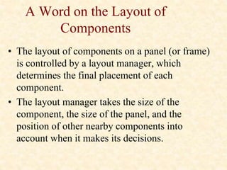 A Word on the Layout of
Components
• The layout of components on a panel (or frame)
is controlled by a layout manager, which
determines the final placement of each
component.
• The layout manager takes the size of the
component, the size of the panel, and the
position of other nearby components into
account when it makes its decisions.
 