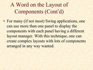 A Word on the Layout of
Components (Cont’d)
• For many (if not most) Swing applications, one
can use more than one panel to display the
components with each panel having a different
layout manager. With this technique, one can
create complex layouts with lots of components
arranged in any way wanted.
 