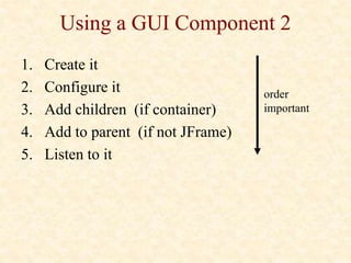 Using a GUI Component 2
1. Create it
2. Configure it
3. Add children (if container)
4. Add to parent (if not JFrame)
5. Listen to it
order
important
 