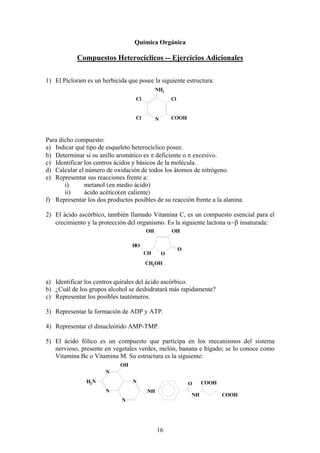Quimica Orgánica

Compuestos Heterocíclicos -- Ejercicios Adicionales
1) El Picloram es un herbicida que posee la siguiente estructura:
NH2
Cl

Cl

Cl

COOH

N

Para dicho compuesto:
a) Indicar qué tipo de esqueleto heterocíclico posee.
b) Determinar si su anillo aromático es π deficiente o π excesivo.
c) Identificar los centros ácidos y básicos de la molécula.
d) Calcular el número de oxidación de todos los átomos de nitrógeno.
e) Representar sus reacciones frente a:
i)
metanol (en medio ácido)
ii)
ácido acético(en caliente)
f) Representar los dos productos posibles de su reacción frente a la alanina.
2) El ácido ascórbico, también llamado Vitamina C, es un compuesto esencial para el
crecimiento y la protección del organismo. Es la siguiente lactona α−β insaturada:
OH

OH

HO
CH

O

O

CH2 OH

a) Identificar los centros quirales del ácido ascórbico.
b) ¿Cuál de los grupos alcohol se deshidratará más rapidamente?
c) Representar los posibles tautómeros.
3) Representar la formación de ADP y ATP.
4) Representar el dinucleótido AMP-TMP.
5) El ácido fólico es un compuesto que participa en los mecanismos del sistema
nervioso, presente en vegetales verdes, melón, banana e hígado; se lo conoce como
Vitamina Bc o Vitamina M. Su estructura es la siguiente:
OH
N
H2 N

N
N

O
NH

NH

N

16

COOH
COOH

 