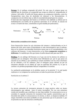 Furano: Es el análogo oxigenado del pirrol. En este caso el oxígeno posee un
segundo par de electrones no compartido que ocupa un orbital sp2, perpendicular al
sistema π del anillo. El anillo del furano aparece en compuestos naturales, como las
furoquinolinas (una clase de alcaloides de rutáceas) y las furocumarinas. A
compuestos de este último tipo se debe la toxicidad del perejil para los conejos.
El derivado más importante del furano es el furfural. Este aldehído se obtiene por la
deshidratación con H2SO4 de las pentosas (presentes en el salvado, la cáscara de
avena o el marlo del maíz, constituídos en gran medida por pentosanos).
CH2 OH
+

Pentosanos

H2O / H

O

O

H2SO4

OH

OH

C
H

O

OH

Pentosa

Furfural

Heterociclos aromáticos de 6 átomos
Estos heterociclos tienen los seis electrones del sistema π, deslocalizados en los 6
átomos del ciclo, pero como el heteroátomo es más electronegativo que el carbono,
deja en los mismos una densidad electrónica menor que en la correspondiente a los
carbonos del benceno. A estos heterociclos se los llama compuestos aromáticos π
deficientes. Es también por ello que tienen el anillo desactivado para una SEA.
Piridina: Es un análogo del benceno en el que uno de los átomos de carbono se
sustituye por un nitrógeno. Este átomo tiene hibridación sp2, por lo que posee un
electrón en un orbital p, que conforma el sexteto aromático con los cinco electrones
de los orbitales p de los carbonos. Pero el nitrógeno posee además un par de
electrones ubicados en un orbital sp2 (que no participa del sistema π), lo que le
confiere a la piridina propiedades básicas comparables a la anilina.
La sustitución predominante en la piridina ocurre en la posición 3, lo cual puede
explicarse si se comparan las sustituciones en todas las posiciones del anillo:
Sustitución en el carbono 2:

N

+

+

+ E+

E

E
N

N

H

H

E
+
N

H

N

E

La tercera estructura de resonancia presenta la carga positiva sobre un átomo
electronegativa que además tiene el octeto incompleto. Por eso esta estructura
resulta tan inestables que contribuye en muy baja medida. En consecuencia no no se
considera la segunda estructura de resonancia tiene iguales características que la
discutida más arriba; la consecuencia es la misma, es decir, se desprecia también. El
ataque electrófilo será menos probable en esas posiciones que en la posición 3, que
no presenta ese tipo de estructura contribuyente.
3

 