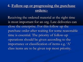 4.4. Follow-up or progressing the purchaseFollow-up or progressing the purchase
orders:-orders:-
Receiving the ordered material at the right timeReceiving the ordered material at the right time
is most important for an org. Late deliveries canis most important for an org. Late deliveries can
close the enterprise. For this follow up theclose the enterprise. For this follow up the
purchase order after waiting for some reasonablepurchase order after waiting for some reasonable
time is essential. The priority of follow-uptime is essential. The priority of follow-up
operations should be given according to theoperations should be given according to the
importance or classification of items e.g. ‘A’importance or classification of items e.g. ‘A’
class items are to be given top most priority.class items are to be given top most priority.
 