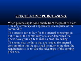 SPECULATIVE PURCHASINGSPECULATIVE PURCHASING::
When purchasing is done purely from the point of viewWhen purchasing is done purely from the point of view
of taking advantage of a speculated rise in price of theof taking advantage of a speculated rise in price of the
commodity.commodity.
The intent is not to buy for the internal consumptionThe intent is not to buy for the internal consumption
but to resell the commodity at a later date when thebut to resell the commodity at a later date when the
prices have gone up & to make a profit by selling.prices have gone up & to make a profit by selling.
The items may be those that are needed for internalThe items may be those that are needed for internal
consumption but the qty. shall be much more than theconsumption but the qty. shall be much more than the
requirement so as to take the advantage of the comingrequirement so as to take the advantage of the coming
price rise.price rise.
 