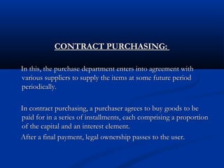 CONTRACT PURCHASING:CONTRACT PURCHASING:
In this, the purchase department enters into agreement withIn this, the purchase department enters into agreement with
various suppliers to supply the items at some future periodvarious suppliers to supply the items at some future period
periodically.periodically.
In contract purchasing, a purchaser agrees to buy goods to beIn contract purchasing, a purchaser agrees to buy goods to be
paid for in a series of installments, each comprising a proportionpaid for in a series of installments, each comprising a proportion
of the capital and an interest element.of the capital and an interest element.
After a final payment, legal ownership passes to the user.After a final payment, legal ownership passes to the user.
 