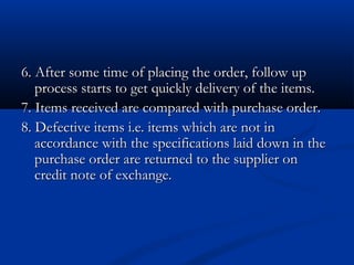 6. After some time of placing the order, follow up6. After some time of placing the order, follow up
process starts to get quickly delivery of the items.process starts to get quickly delivery of the items.
7. Items received are compared with purchase order.7. Items received are compared with purchase order.
8. Defective items i.e. items which are not in8. Defective items i.e. items which are not in
accordance with the specifications laid down in theaccordance with the specifications laid down in the
purchase order are returned to the supplier onpurchase order are returned to the supplier on
credit note of exchange.credit note of exchange.
 