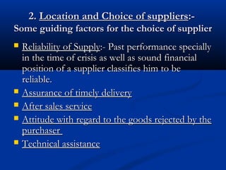 2.2. Location and Choice of suppliersLocation and Choice of suppliers:-:-
Some guiding factors for the choice of supplierSome guiding factors for the choice of supplier
 Reliability of SupplyReliability of Supply:- Past performance specially:- Past performance specially
in the time of crisis as well as sound financialin the time of crisis as well as sound financial
position of a supplier classifies him to beposition of a supplier classifies him to be
reliable.reliable.
 Assurance of timely deliveryAssurance of timely delivery
 After sales serviceAfter sales service
 Attitude with regard to the goods rejected by theAttitude with regard to the goods rejected by the
purchaserpurchaser
 Technical assistanceTechnical assistance
 