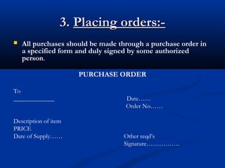 3.3. Placing orders:-Placing orders:-
 All purchases should be made through a purchase order in
a specified form and duly signed by some authorized
person.
PURCHASE ORDER
To
_____________ Date……
Order No……
Description of item
PRICE
Date of Supply…… Other reqd’s
Signature…………….
 