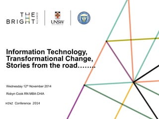 Information Technology, 
Transformational Change, 
Stories from the road…….. 
Wednesday 12th November 2014 
Robyn Cook RN MBA CHIA 
HINZ Conference 2014 
 