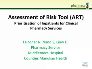 Assessment of Risk Tool (ART) 
Prioritisation of Inpatients for Clinical 
Pharmacy Services 
Falconer N, Nand S, Liow D. 
Pharmacy Service 
Middlemore Hospital 
Counties Manukau Health 
 