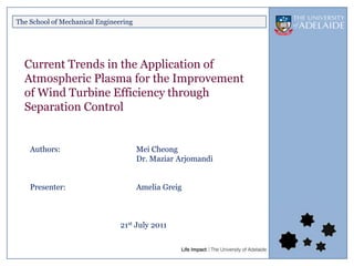 The School of Mechanical Engineering




  Current Trends in the Application of
  Atmospheric Plasma for the Improvement
  of Wind Turbine Efficiency through
  Separation Control


    Authors:                           Mei Cheong
                                       Dr. Maziar Arjomandi


    Presenter:                         Amelia Greig



                                21st July 2011
 