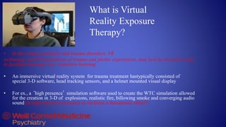 What is Virtual
Reality Exposure
Therapy?
• In the context of anxiety and trauma disorders, VR
technology and VR simulations of trauma and phobic experiences, may best be viewed as tools
to facilitate learning, e.g., extinction learning
• An immersive virtual reality system for trauma treatment hastypically consisted of
special 3-D software, head tracking sensors, and a helmet mounted visual display
• For ex., a ‘high presence’ simulation software used to create the WTC simulation allowed
for the creation in 3-D of explosions, realistic fire, billowing smoke and converging audio
sound (Is high presence necessary to facilitate a therapeutic effect?)
 