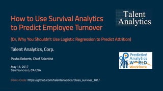 How to Use Survival Analytics
to Predict Employee Turnover
(Or, Why You Shouldn't Use Logistic Regression to Predict Attrition)
Talent Analytics, Corp.
Pasha Roberts, Chief Scientist
May 16, 2017
San Francisco, CA USA
Demo Code: https://github.com/talentanalytics/class_survival_101/
www.talentanalytics.com © 2017 Talent Analytics, Corp 1 / 41
 