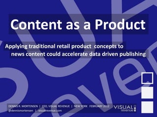 v1.1




  Content as a Product
Applying traditional retail product concepts to
  news content could accelerate data driven publishing




 DENNIS R. MORTENSEN | CEO, VISUAL REVENUE | NEW YORK FEBRUARY 2012
 @dennismortensen | visualrevenue.com
 
