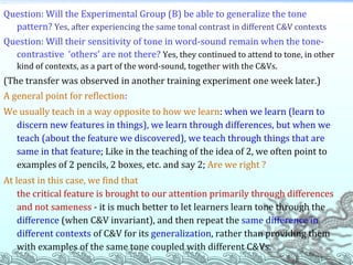 Question: Will the Experimental Group (B) be able to generalize the tone pattern?   Yes, after experiencing the same tonal contrast in different C&V contexts Question: Will their sensitivity of tone in word-sound remain when the tone-contrastive  ‘others’ are not there?   Yes, they continued to attend to tone, in other kind of contexts, as a part of the word-sound, together with the C&Vs. (The transfer was observed in another training experiment one week later.) A general point for reflection :   We usually teach in a way opposite to how we learn :  when   we learn (learn to discern new features in things), we learn through differences, but when we teach (about the feature we discovered), we teach through things that are same in that feature ; Like in the teaching of the idea of 2, we often point to examples of 2 pencils, 2 boxes, etc. and say 2;  Are we right ?  At least in this case, we find that   the critical feature is brought to our attention primarily through differences and not sameness  - it is much better to let learners learn tone through the  difference  (when C&V invariant), and then repeat the  same difference in different contexts  of C&V for its  generalization , rather than providing them with examples of the same tone coupled with different C&Vs. 