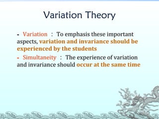 Variation Theory -  Variation ： To emphasis these important aspects,  variation and invariance should be experienced by the students -  Simultaneity ： The experience of variation and invariance should  occur at the same time 