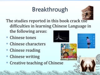 Breakthrough The studies reported in this book crack the difficulties in learning Chinese Language in the following areas: Chinese tones Chinese characters Chinese reading Chinese writing Creative teaching of Chinese 