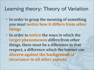 Learning theory: Theory of Variation In order to grasp the meaning of something you must  notice how it differs from other things In order to  notice  the ways in which the  target phenomenon  differs from other things, there must be a difference in that respect, a difference which the learner can  discern against the background of invariance in all other aspects 