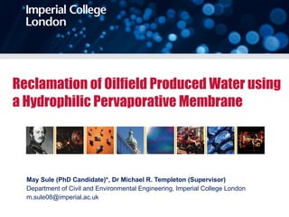 Reclamation of Oilfield Produced Water using a Hydrophilic Pervaporative Membrane May Sule (PhD Candidate)*, Dr Michael R. Templeton (Supervisor) Department of Civil and Environmental Engineering, Imperial College London m.sule08@imperial.ac.uk  
