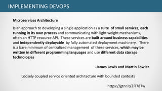 IMPLEMENTING DEVOPS
https://gtnr.it/2Fl787w
Loosely coupled service oriented architecture with bounded contexts
Microservices Architecture
Is an approach to developing a single application as a suite of small services, each
running in its own process and communicating with light weight mechanisms,
often an HTTP resource API. These services are built around business capabilities
and independently deployable by fully automated deployment machinery. There
is a bare minimum of centralized management of these services, which may be
written in different programming languages and use different data storage
technologies
-James Lewis and Martin Fowler
 