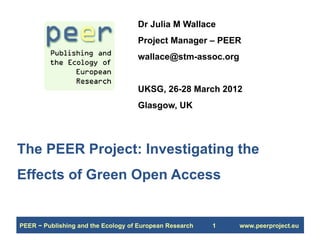Dr Julia M Wallace
                                    Project Manager – PEER
                                    wallace@stm-assoc.org


                                    UKSG, 26-28 March 2012
                                    Glasgow, UK




The PEER Project: Investigating the
Effects of Green Open Access


PEER − Publishing and the Ecology of European Research   1   www.peerproject.eu
 