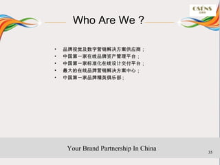 Who Are We ?

•   品牌视觉及数字营销解决方案供应商；
•   中国第一家在线品牌资产管理平台；
•   中国第一家标准化在线设计交付平台；
•   最大的在线品牌营销解决方案中心；
•   中国第一家品牌精英俱乐部 ;




    Your Brand Partnership In China   35
 
