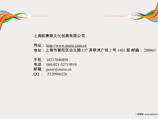 上海欧赛斯文化创意有限公司

网址： http://www.osens.com.cn
地址：上海市普陀区白兰路 137 弄绿洲广场 2 号 1401 室 邮编： 200063

手机： 18217046898
电话： 086-021-52719910
邮箱： peter@osens.cn
QQ ： 2320966226




                                    | 欧赛斯 www.osens.cn
 