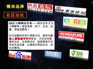 媒体选择

社区论坛
BBS 口碑舆论引导——舆论引导 扩大
口碑影响（板块选择：热门、生活、动
漫、深造话题等）

针对话题炒作进行深度讨论，更多与外
星人探秘嘉年华相结合，讨论互动度
星人探秘嘉年华
高的论坛，主流类论坛，贴吧等进行引
导发布及回复，以便吸引网民关注，优
化关键词。
 