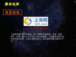 媒体选择

社区论坛



       提供首页推荐、活动实时报道

 上海地区综合性门户网站，向上海提供本地资讯、美食、时尚、
 房产、汽车、亲子、人才等全方位信息服务，全面覆盖百姓生活。
 从用户需求出发，打造上海地区最大、最火爆的网络互动社区平
 台。
 