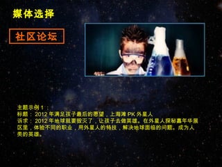 媒体选择

社区论坛




主题示例 1 ：
标题： 2012 年满足孩子最后的愿望，上海滩 PK 外星人
诉求： 2012 年地球就要毁灭了，让孩子去做英雄。在外星人探秘嘉年华展
区里，体验不同的职业，用外星人的特技，解决地球面临的问题。成为人
类的英雄。
 