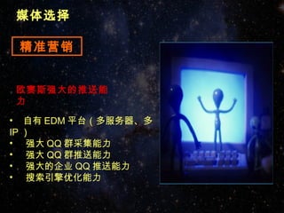 媒体选择

 精准营销


欧赛斯强大的推送能
力

• 自有 EDM 平台（多服务器、多
IP ）
• 强大 QQ 群采集能力
• 强大 QQ 群推送能力
• 强大的企业 QQ 推送能力
• 搜索引擎优化能力
 