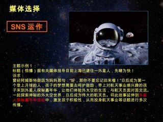 媒体选择

SNS 运作




主题示例 1 ：
标题（惊爆）据有关媒体报导目前上海已逮住一外星人，先睹为快！
诉求：
曾经阿姆斯特朗因为妈妈那句：“好，那你不要忘记回来喔！”日后成为第一
个登上月球的人，孩子的梦想需要去呵护鼓励，带上对航天事业感兴趣的孩
子来到外星人探秘嘉年华，让他们体验外太空的生活，与航天员面对面交流。
一起探索神秘的外太空世界，日后成为伟大的航天员。将此故事延伸到外星
人探秘嘉年华活动中，激发孩子积极性，从而投身航天事业等话题进行多次
传播。
 