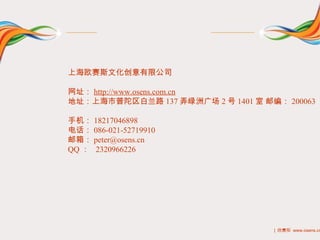 上海欧赛斯文化创意有限公司

网址： http://www.osens.com.cn
地址：上海市普陀区白兰路 137 弄绿洲广场 2 号 1401 室 邮编： 200063

手机： 18217046898
电话： 086-021-52719910
邮箱： peter@osens.cn
QQ ： 2320966226




                                    | 欧赛斯 www.osens.cn
 