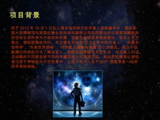 项目背景
将于 2012 年 10 月 1 日在上海老场坊举办的外星人探秘嘉年华，是由英
国大英博物馆与英国伦敦生命科学与媒体公司共同推出的以探索和解密外
形空间生命科学为内容的科学展，该展在全球很多国家展出，吸引上百万
观众，得到很高的评价。本次展览共分为“大众文化中的外星人”、“外星生
命科学”、“外星世界探秘”、“与外星人接触与沟通”四个主展区。观众不仅
能通过传统的方式了解外星人，更能互动体验外太空生活，与外星人对话。
活动期间不同周安排不同的专属活动让人流连忘返，高品质的展览让游玩
者沉迷于神秘的外太空世界中，让孩子与大人足不出“沪”就能享受一场非
同寻常的体验。
 