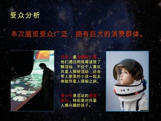 受众分析

本次展览受众广泛，拥有巨大的消费群体。


       成年人是传播的人群，
       他们通过网络等途径了
       解活动，不仅个人喜欢
       外星人探秘活动，还会
       带上家里的小孩一起去
       体验外星人探秘之旅。


       青少年是活动的直接
       受众，特别是对外星
       人感兴趣的孩子。
 