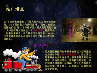 推广爆点

2012 世界末日未到，外星人抢先在上海老场坊着    了哇
陆。 35 年前外星人向我们说“哇”。现在，你想当    ，
面跟他们说“嗨”么？你想知道外星人是否真的存在      老
，又如何在外太空生活么？限量门票，售完即止        场
，如果你来晚了，也许就错过了与外星人 say hi    坊
                             我
这千载难逢的机会也错过了学习了解外太空世界        来
的机会。

              嗨！我也来了

                   国庆假期最值得你带孩子去哪玩？当然是在
                   老场坊举办的外星人探秘嘉年华。这次活动
                   可亲身体验外太空生活；表演者异于常态的
                   演出；自由安排活动，避免被动的游玩；与
                   志同道合的游客一起探秘；多元化的体验无
                   年龄代沟。带上孩子一起去体验一场难忘的
                   太空之旅吧。
 