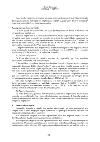 Direito Comercial
MARCELO T. COMETTI

Desse modo, o exercício regular da atividade empresarial pressupõe a devida escrituração
dos negócios em que participam os empresários, valendo-se, para tanto, do livro mercantil,9
como instrumento hábil a registrar tais negócios.
5.2. Espécies de livros mercantis
Os livros podem ser classificados, em razão da obrigatoriedade de sua escrituração, em
obrigatórios ou facultativos.
Todos os empresários e as sociedades empresárias, exceto os pequenos empresários, são
obrigados a escriturar os seus livros seguindo um sistema de contabilidade, mecanizado ou
não, de forma uniforme, em correspondência com a documentação respectiva. O número e a
espécie de livros ficarão, salvo disposto no art. 1.180 do Código Civil, a critério dos
interessados, conforme art. 1.179 do mesmo diploma.
O pequeno empresário está dispensado de manter escrituração de seus negócios, mas se
achar conveniente, poderá adotar o sistema simplificado (Lei n. 8.864/94, art. 11), usando
regularmente dois livros: o caixa e o registro de inventário.
5.2.1 Livros obrigatórios
Os livros obrigatórios são aqueles impostos ao empresário, que deve mantê-los
devidamente escriturados, sob pena de sanção.
O livro diário é exemplo de livro mercantil cuja escrituração é imposta a todo e qualquer
empresário. Conforme Fábio Ulhoa Coelho,10 trata-se de livro contábil em que se devem
lançar, dia a dia, diretamente ou por reprodução, os atos e operações da atividade empresarial,
bem como os atos que modificam ou podem modificar o patrimônio do empresário.
O livro de registro de duplicatas também é considerado um livro obrigatório, uma vez
que todo empresário que emitir duplicata mercantil ou de prestação de serviços deverá
obrigatoriamente realizar a sua escrituração (Lei n. 5.474/68, art. 19).
São ainda exemplos de livros obrigatórios: a) o livro de registro de inventário; b) os
livros societários obrigatórios às sociedades anônimas (Lei n. 6.404/76); c) os livros
societários obrigatórios às sociedades limitadas (CC, art. 1.075, § 1º, e art. 1.069, inc. II); e d)
livro de entrada e saída de mercadorias dos armazéns-gerais.
5.2.2 Livros facultativos
Há certos livros que, apesar de não obrigatórios, auxiliam o empresário a desenvolver e
controlar sua contabilidade. Esses livros não obrigatórios são chamados de livros facultativos,
dos quais são exemplos: a) livro caixa; b) livro razão; c) livro conta corrente, dentre outros de
criação do empresário.
6.

Empresário irregular
Empresário irregular é aquele que explora determinada atividade empresarial sem
cumprir com as suas obrigações legais específicas. As principais restrições aplicadas aos
empresários irregulares são as seguintes:
a) o empresário irregular não tem legitimidade ativa para requerer falência de seu
devedor, cabendo-lhe, tão-somente, requerer sua autofalência;
b) o empresário irregular não tem legitimidade ativa para requerer concordata suspensiva
ou preventiva. Observamos, entretanto, que o empresário individual, ainda que irregular, com
passivo quirografário inferior a 100 vezes o maior salário mínimo vigente no País, poderá re-

- 10 -

 
