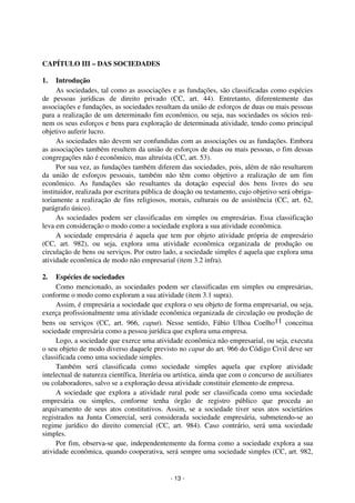 Coordenadores: Marcelo T. Cometti
Fernando F. Castellani

CAPÍTULO III – DAS SOCIEDADES
1.

Introdução
As sociedades, tal como as associações e as fundações, são classificadas como espécies
de pessoas jurídicas de direito privado (CC, art. 44). Entretanto, diferentemente das
associações e fundações, as sociedades resultam da união de esforços de duas ou mais pessoas
para a realização de um determinado fim econômico, ou seja, nas sociedades os sócios reúnem os seus esforços e bens para exploração de determinada atividade, tendo como principal
objetivo auferir lucro.
As sociedades não devem ser confundidas com as associações ou as fundações. Embora
as associações também resultem da união de esforços de duas ou mais pessoas, o fim dessas
congregações não é econômico, mas altruísta (CC, art. 53).
Por sua vez, as fundações também diferem das sociedades, pois, além de não resultarem
da união de esforços pessoais, também não têm como objetivo a realização de um fim
econômico. As fundações são resultantes da dotação especial dos bens livres do seu
instituidor, realizada por escritura pública de doação ou testamento, cujo objetivo será obrigatoriamente a realização de fins religiosos, morais, culturais ou de assistência (CC, art. 62,
parágrafo único).
As sociedades podem ser classificadas em simples ou empresárias. Essa classificação
leva em consideração o modo como a sociedade explora a sua atividade econômica.
A sociedade empresária é aquela que tem por objeto atividade própria de empresário
(CC, art. 982), ou seja, explora uma atividade econômica organizada de produção ou
circulação de bens ou serviços. Por outro lado, a sociedade simples é aquela que explora uma
atividade econômica de modo não empresarial (item 3.2 infra).
2.

Espécies de sociedades
Como mencionado, as sociedades podem ser classificadas em simples ou empresárias,
conforme o modo como exploram a sua atividade (item 3.1 supra).
Assim, é empresária a sociedade que explora o seu objeto de forma empresarial, ou seja,
exerça profissionalmente uma atividade econômica organizada de circulação ou produção de
bens ou serviços (CC, art. 966, caput). Nesse sentido, Fábio Ulhoa Coelho11 conceitua
sociedade empresária como a pessoa jurídica que explora uma empresa.
Logo, a sociedade que exerce uma atividade econômica não empresarial, ou seja, executa
o seu objeto de modo diverso daquele previsto no caput do art. 966 do Código Civil deve ser
classificada como uma sociedade simples.
Também será classificada como sociedade simples aquela que explore atividade
intelectual de natureza científica, literária ou artística, ainda que com o concurso de auxiliares
ou colaboradores, salvo se a exploração dessa atividade constituir elemento de empresa.
A sociedade que explora a atividade rural pode ser classificada como uma sociedade
empresária ou simples, conforme tenha órgão de registro público que proceda ao
arquivamento de seus atos constitutivos. Assim, se a sociedade tiver seus atos societários
registrados na Junta Comercial, será considerada sociedade empresária, submetendo-se ao
regime jurídico do direito comercial (CC, art. 984). Caso contrário, será uma sociedade
simples.
Por fim, observa-se que, independentemente da forma como a sociedade explora a sua
atividade econômica, quando cooperativa, será sempre uma sociedade simples (CC, art. 982,

- 13 -

 