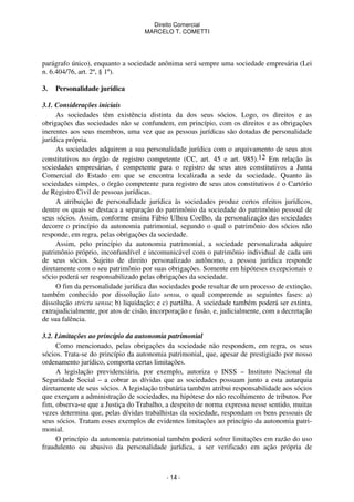Direito Comercial
MARCELO T. COMETTI

parágrafo único), enquanto a sociedade anônima será sempre uma sociedade empresária (Lei
n. 6.404/76, art. 2º, § 1º).
3.

Personalidade jurídica

3.1. Considerações iniciais
As sociedades têm existência distinta da dos seus sócios. Logo, os direitos e as
obrigações das sociedades não se confundem, em princípio, com os direitos e as obrigações
inerentes aos seus membros, uma vez que as pessoas jurídicas são dotadas de personalidade
jurídica própria.
As sociedades adquirem a sua personalidade jurídica com o arquivamento de seus atos
constitutivos no órgão de registro competente (CC, art. 45 e art. 985).12 Em relação às
sociedades empresárias, é competente para o registro de seus atos constitutivos a Junta
Comercial do Estado em que se encontra localizada a sede da sociedade. Quanto às
sociedades simples, o órgão competente para registro de seus atos constitutivos é o Cartório
de Registro Civil de pessoas jurídicas.
A atribuição de personalidade jurídica às sociedades produz certos efeitos jurídicos,
dentre os quais se destaca a separação do patrimônio da sociedade do patrimônio pessoal de
seus sócios. Assim, conforme ensina Fábio Ulhoa Coelho, da personalização das sociedades
decorre o princípio da autonomia patrimonial, segundo o qual o patrimônio dos sócios não
responde, em regra, pelas obrigações da sociedade.
Assim, pelo princípio da autonomia patrimonial, a sociedade personalizada adquire
patrimônio próprio, inconfundível e incomunicável com o patrimônio individual de cada um
de seus sócios. Sujeito de direito personalizado autônomo, a pessoa jurídica responde
diretamente com o seu patrimônio por suas obrigações. Somente em hipóteses excepcionais o
sócio poderá ser responsabilizado pelas obrigações da sociedade.
O fim da personalidade jurídica das sociedades pode resultar de um processo de extinção,
também conhecido por dissolução lato sensu, o qual compreende as seguintes fases: a)
dissolução strictu sensu; b) liquidação; e c) partilha. A sociedade também poderá ser extinta,
extrajudicialmente, por atos de cisão, incorporação e fusão, e, judicialmente, com a decretação
de sua falência.
3.2. Limitações ao princípio da autonomia patrimonial
Como mencionado, pelas obrigações da sociedade não respondem, em regra, os seus
sócios. Trata-se do princípio da autonomia patrimonial, que, apesar de prestigiado por nosso
ordenamento jurídico, comporta certas limitações.
A legislação previdenciária, por exemplo, autoriza o INSS – Instituto Nacional da
Seguridade Social – a cobrar as dívidas que as sociedades possuam junto a esta autarquia
diretamente de seus sócios. A legislação tributária também atribui responsabilidade aos sócios
que exerçam a administração de sociedades, na hipótese do não recolhimento de tributos. Por
fim, observa-se que a Justiça do Trabalho, a despeito de norma expressa nesse sentido, muitas
vezes determina que, pelas dívidas trabalhistas da sociedade, respondam os bens pessoais de
seus sócios. Tratam esses exemplos de evidentes limitações ao princípio da autonomia patrimonial.
O princípio da autonomia patrimonial também poderá sofrer limitações em razão do uso
fraudulento ou abusivo da personalidade jurídica, a ser verificado em ação própria de

- 14 -

 
