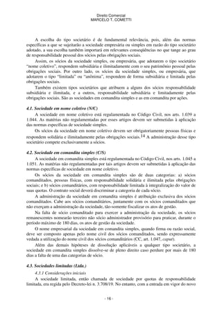 Direito Comercial
MARCELO T. COMETTI

A escolha do tipo societário é de fundamental relevância, pois, além das normas
específicas a que se sujeitarão a sociedade empresária ou simples em razão do tipo societário
adotado, a sua escolha também importará em relevantes conseqüências no que tange ao grau
de responsabilidade pessoal dos sócios pelas obrigações sociais.
Assim, os sócios da sociedade simples, ou empresária, que adotarem o tipo societário
“nome coletivo”, respondem subsidiária e ilimitadamente com o seu patrimônio pessoal pelas
obrigações sociais. Por outro lado, os sócios da sociedade simples, ou empresária, que
adotarem o tipo “limitada” ou “anônima”, respondem de forma subsidiária e limitada pelas
obrigações sociais.
Também existem tipos societários que atribuem a alguns dos sócios responsabilidade
subsidiária e ilimitada, e a outros, responsabilidade subsidiária e limitadamente pelas
obrigações sociais. São as sociedades em comandita simples e as em comandita por ações.
4.1. Sociedade em nome coletivo (N/C)
A sociedade em nome coletivo está regulamentada no Código Civil, nos arts. 1.039 a
1.044. As matérias não regulamentadas por esses artigos devem ser submetidas à aplicação
das normas específicas de sociedade simples.
Os sócios da sociedade em nome coletivo devem ser obrigatoriamente pessoas físicas e
respondem solidária e ilimitadamente pelas obrigações sociais.14 A administração desse tipo
societário compete exclusivamente a sócios.
4.2. Sociedade em comandita simples (C/S)
A sociedade em comandita simples está regulamentada no Código Civil, nos arts. 1.045 a
1.051. As matérias não regulamentadas por tais artigos devem ser submetidas à aplicação das
normas específicas de sociedade em nome coletivo.
Os sócios da sociedade em comandita simples são de duas categorias: a) sócios
comanditados, pessoas físicas, com responsabilidade solidária e ilimitada pelas obrigações
sociais; e b) sócios comanditários, com responsabilidade limitada à integralização do valor de
suas quotas. O contrato social deverá discriminar a categoria de cada sócio.
A administração da sociedade em comandita simples é atribuição exclusiva dos sócios
comanditados. Cabe aos sócios comanditários, juntamente com os sócios comanditados que
não exerçam a administração da sociedade, tão-somente fiscalizar os atos de gestão.
Na falta de sócio comanditado para exercer a administração da sociedade, os sócios
remanescentes nomearão terceiro não sócio administrador provisório para praticar, durante o
período máximo de 180 dias, os atos de gestão da sociedade.
O nome empresarial da sociedade em comandita simples, quando firma ou razão social,
deve ser composto apenas pelo nome civil dos sócios comanditados, sendo expressamente
vedada a utilização do nome civil dos sócios comanditários (CC, art. 1.047, caput).
Além das demais hipóteses de dissolução aplicáveis a qualquer tipo societário, a
sociedade em comandita simples dissolve-se de pleno direito caso perdure por mais de 180
dias a falta de uma das categorias de sócio.
4.3. Sociedades limitadas (Ltda.)
4.3.1 Considerações iniciais
A sociedade limitada, então chamada de sociedade por quotas de responsabilidade
limitada, era regida pelo Decreto-lei n. 3.708/19. No entanto, com a entrada em vigor do novo
- 16 -

 